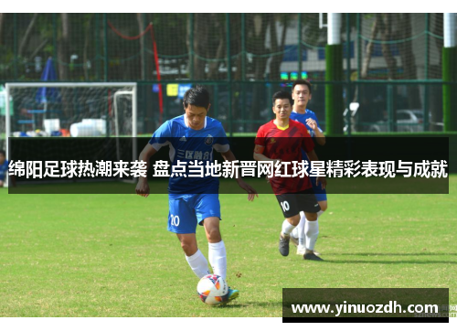 绵阳足球热潮来袭 盘点当地新晋网红球星精彩表现与成就