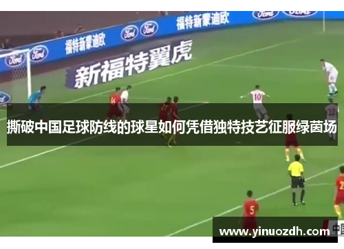 撕破中国足球防线的球星如何凭借独特技艺征服绿茵场