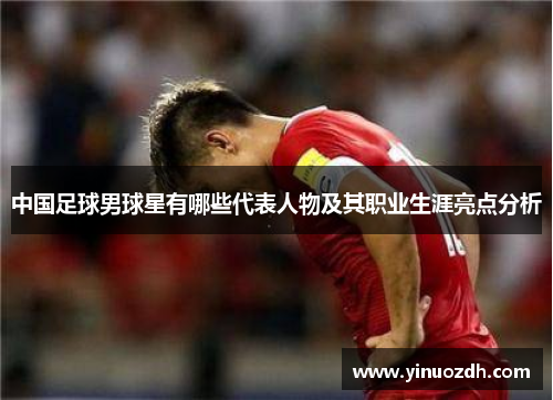 中国足球男球星有哪些代表人物及其职业生涯亮点分析