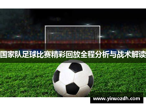 国家队足球比赛精彩回放全程分析与战术解读